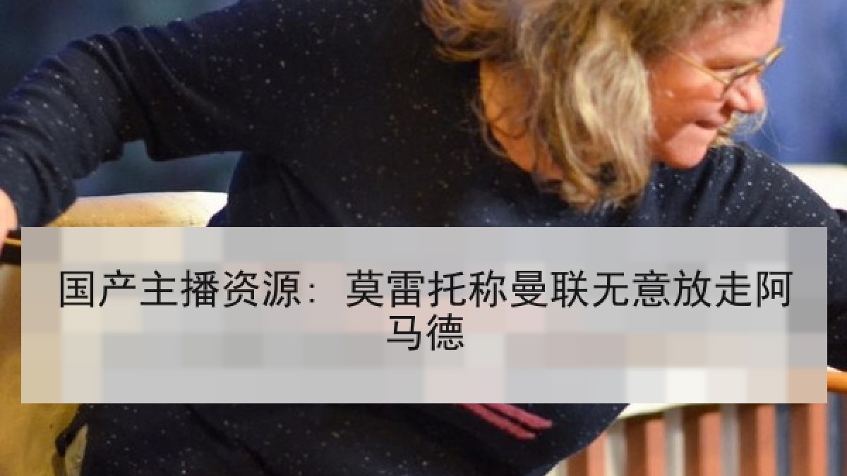国产主播资源: 莫雷托称曼联无意放走阿马德