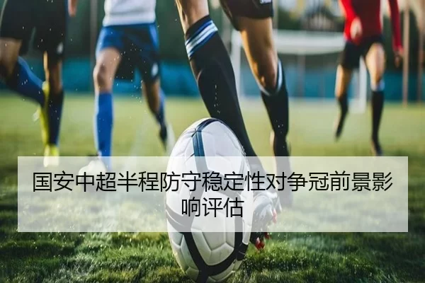 国安中超半程防守稳定性对争冠前景影响评估