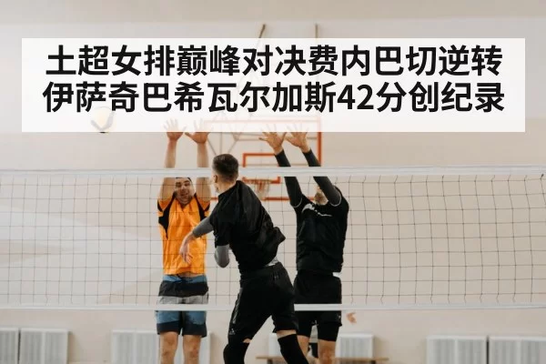 土超女排巅峰对决费内巴切逆转伊萨奇巴希瓦尔加斯42分创纪录