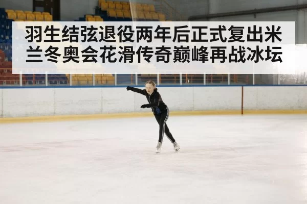 羽生结弦退役两年后正式复出米兰冬奥会花滑传奇巅峰再战冰坛