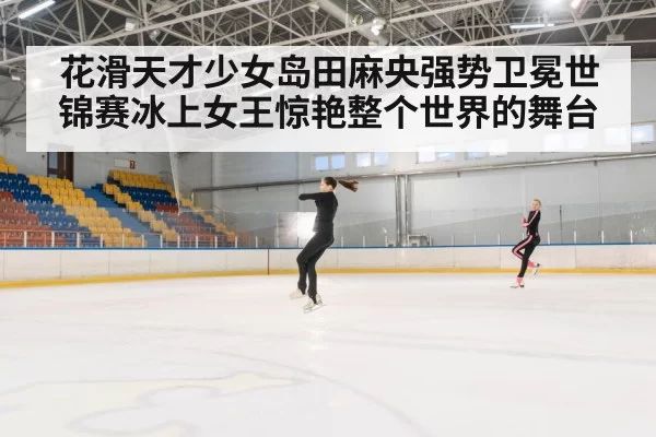 花滑天才少女岛田麻央强势卫冕世锦赛冰上女王惊艳整个世界的舞台