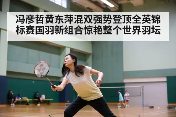 冯彦哲黄东萍混双强势登顶全英锦标赛国羽新组合惊艳整个世界羽坛